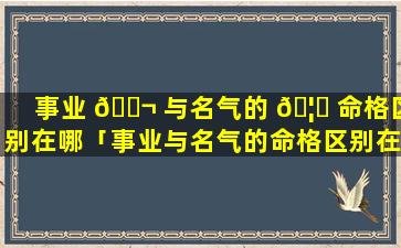 事业 🐬 与名气的 🦅 命格区别在哪「事业与名气的命格区别在哪儿」